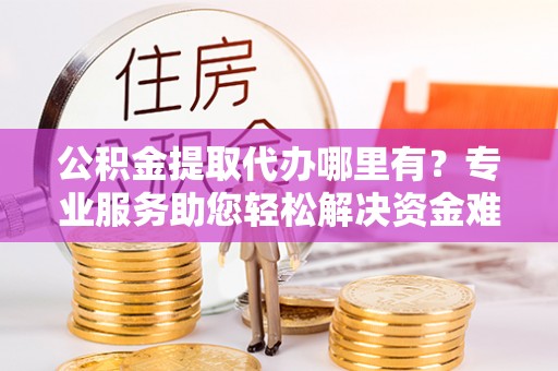 含山公积金提取代办哪里有？专业服务助您轻松解决资金难题