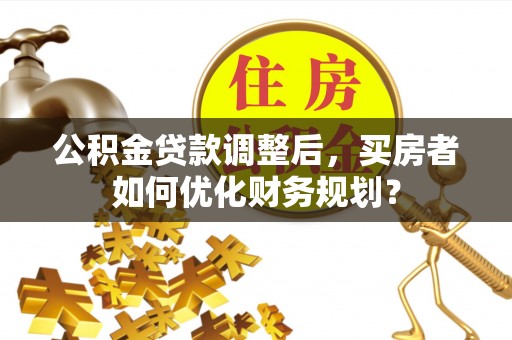 含山公积金贷款调整后，买房者如何优化财务规划？