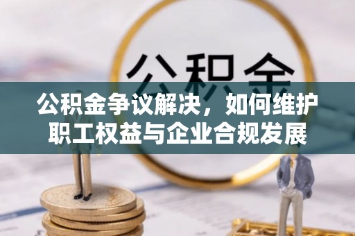 含山公积金争议解决，如何维护职工权益与企业合规发展