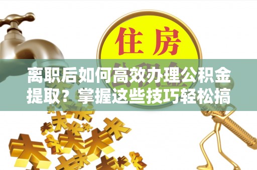 含山离职后如何高效办理公积金提取？掌握这些技巧轻松搞定