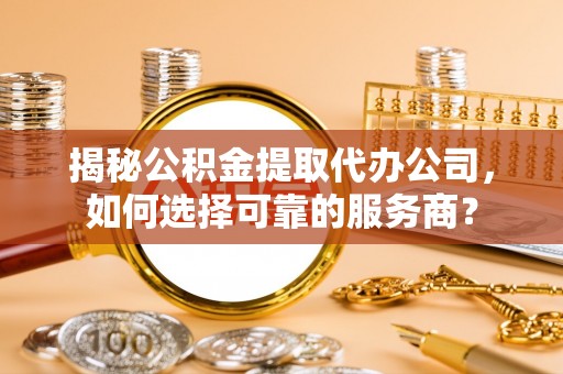 含山揭秘公积金提取代办公司，如何选择可靠的服务商？