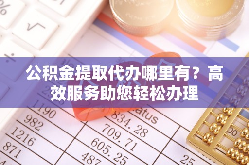 含山公积金提取代办哪里有？高效服务助您轻松办理