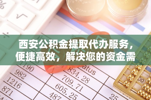 含山西安公积金提取代办服务，便捷高效，解决您的资金需求