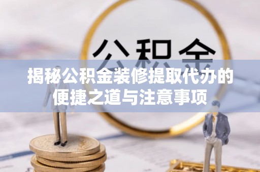 含山揭秘公积金装修提取代办的便捷之道与注意事项