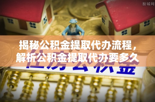 含山揭秘公积金提取代办流程，解析公积金提取代办要多久的真相