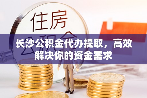 含山长沙公积金代办提取，高效解决你的资金需求