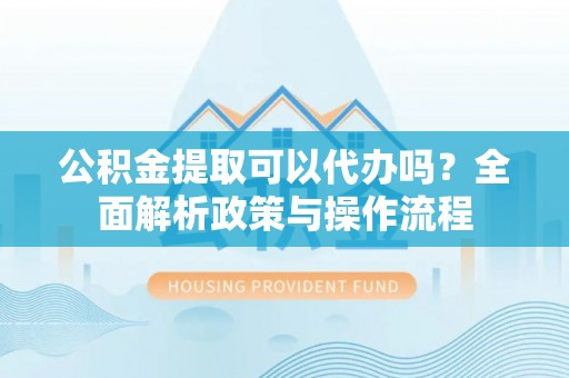 含山公积金提取可以代办吗？全面解析政策与操作流程