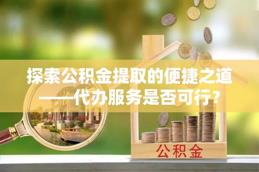 含山探索公积金提取的便捷之道——代办服务是否可行？