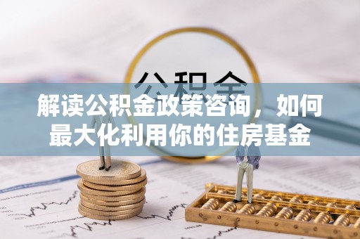 含山解读公积金政策咨询，如何最大化利用你的住房基金