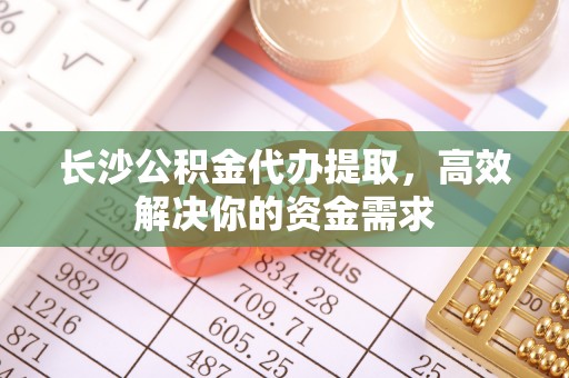 含山长沙公积金代办提取，高效解决你的资金需求