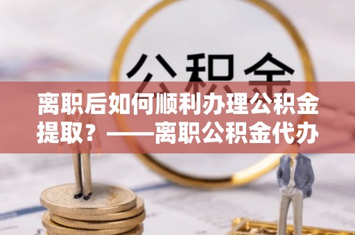 含山离职后如何顺利办理公积金提取？——离职公积金代办提取全攻略