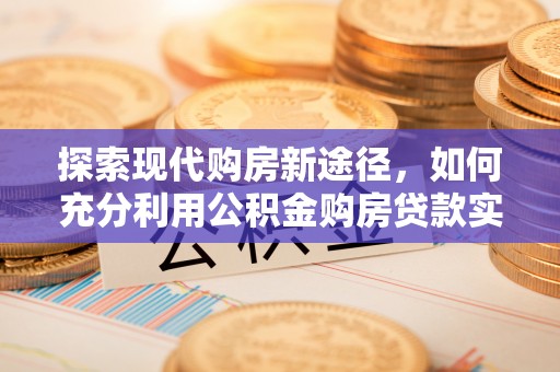 含山探索现代购房新途径，如何充分利用公积金购房贷款实现置业梦想