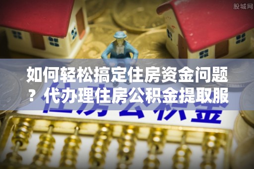 含山如何轻松搞定住房资金问题？代办理住房公积金提取服务全解析