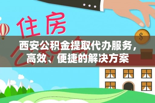 含山西安公积金提取代办服务，高效、便捷的解决方案