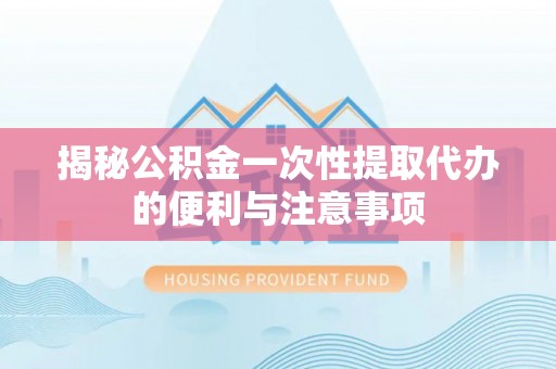 含山揭秘公积金一次性提取代办的便利与注意事项