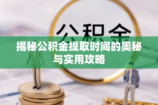 含山揭秘公积金提取时间的奥秘与实用攻略