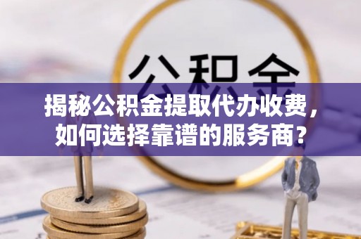 含山揭秘公积金提取代办收费，如何选择靠谱的服务商？