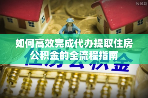 含山如何高效完成代办提取住房公积金的全流程指南