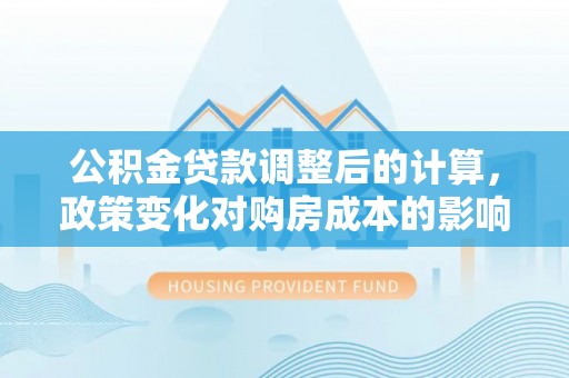 含山公积金贷款调整后的计算，政策变化对购房成本的影响与应对策略