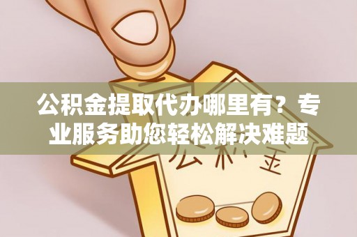 含山公积金提取代办哪里有？专业服务助您轻松解决难题