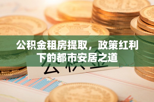 含山公积金租房提取，政策红利下的都市安居之道