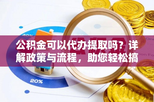 含山公积金可以代办提取吗？详解政策与流程，助您轻松搞定！