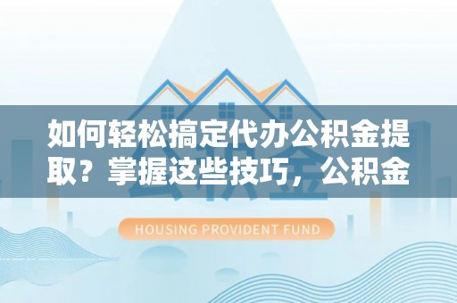含山如何轻松搞定代办公积金提取？掌握这些技巧，公积金到手不是梦！