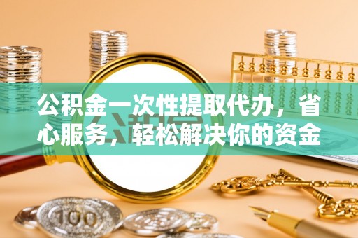 含山公积金一次性提取代办，省心服务，轻松解决你的资金需求
