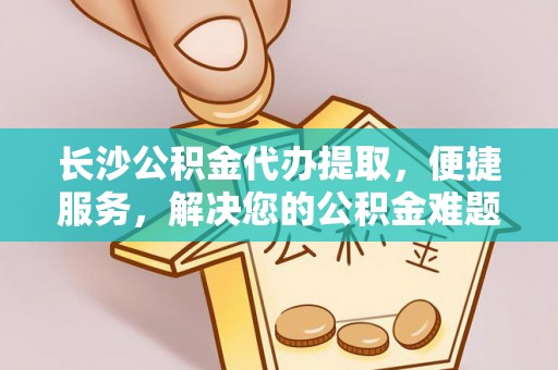 含山长沙公积金代办提取，便捷服务，解决您的公积金难题