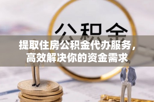 含山提取住房公积金代办服务，高效解决你的资金需求