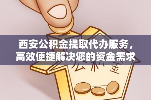 含山西安公积金提取代办服务，高效便捷解决您的资金需求