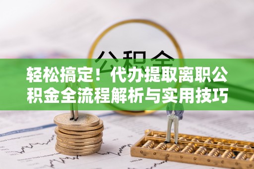 含山轻松搞定！代办提取离职公积金全流程解析与实用技巧