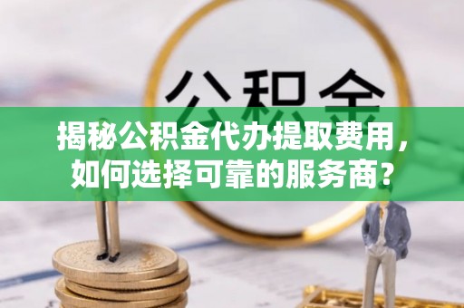 含山揭秘公积金代办提取费用，如何选择可靠的服务商？