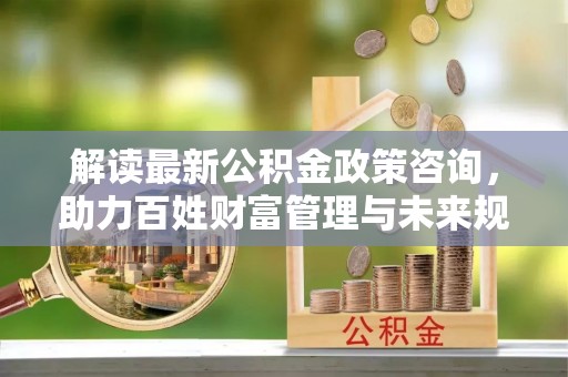 含山解读最新公积金政策咨询，助力百姓财富管理与未来规划