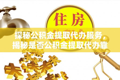 含山探秘公积金提取代办服务，揭秘是否公积金提取代办靠谱吗？