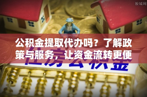 含山公积金提取代办吗？了解政策与服务，让资金流转更便捷