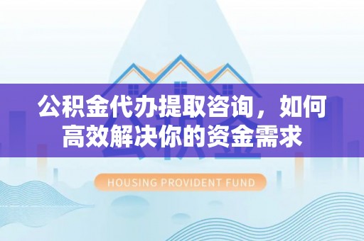 含山公积金代办提取咨询，如何高效解决你的资金需求