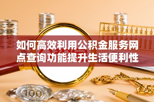 含山如何高效利用公积金服务网点查询功能提升生活便利性
