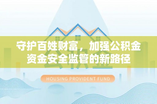 含山守护百姓财富，加强公积金资金安全监管的新路径