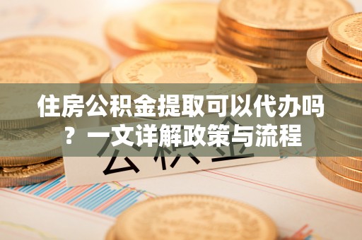 含山住房公积金提取可以代办吗？一文详解政策与流程