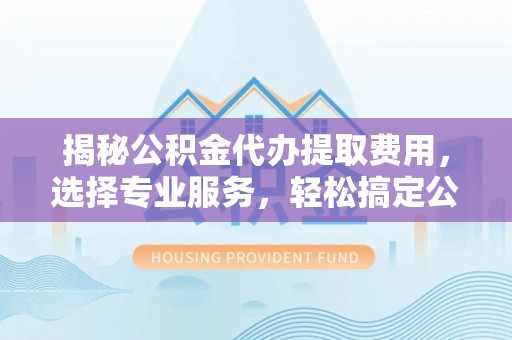 含山揭秘公积金代办提取费用，选择专业服务，轻松搞定公积金提取