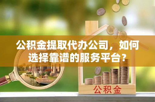 含山公积金提取代办公司，如何选择靠谱的服务平台？