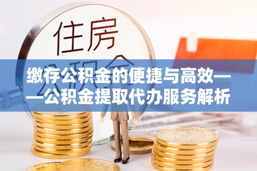 含山缴存公积金的便捷与高效——公积金提取代办服务解析