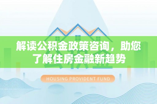 含山解读公积金政策咨询，助您了解住房金融新趋势