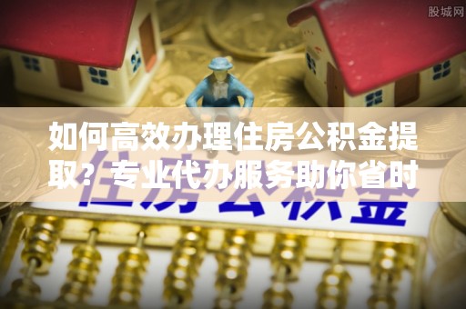 含山如何高效办理住房公积金提取？专业代办服务助你省时省力