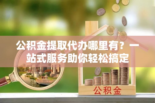 含山公积金提取代办哪里有？一站式服务助你轻松搞定