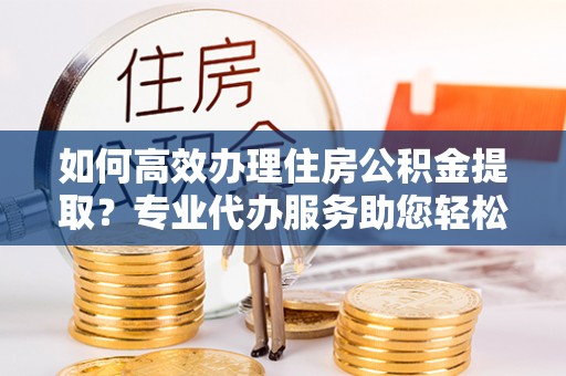 含山如何高效办理住房公积金提取？专业代办服务助您轻松搞定