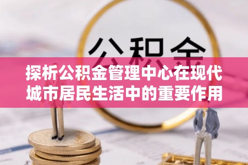 含山探析公积金管理中心在现代城市居民生活中的重要作用