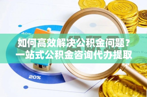 含山如何高效解决公积金问题？一站式公积金咨询代办提取服务全解析