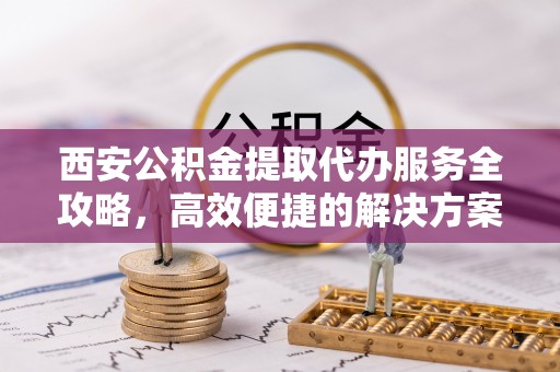 含山西安公积金提取代办服务全攻略，高效便捷的解决方案